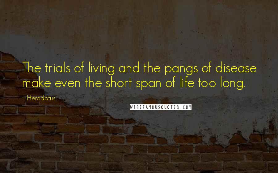 Herodotus Quotes: The trials of living and the pangs of disease make even the short span of life too long.