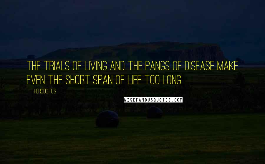 Herodotus Quotes: The trials of living and the pangs of disease make even the short span of life too long.