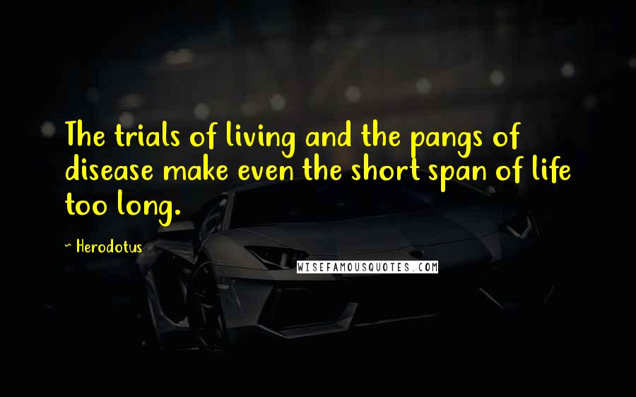 Herodotus Quotes: The trials of living and the pangs of disease make even the short span of life too long.