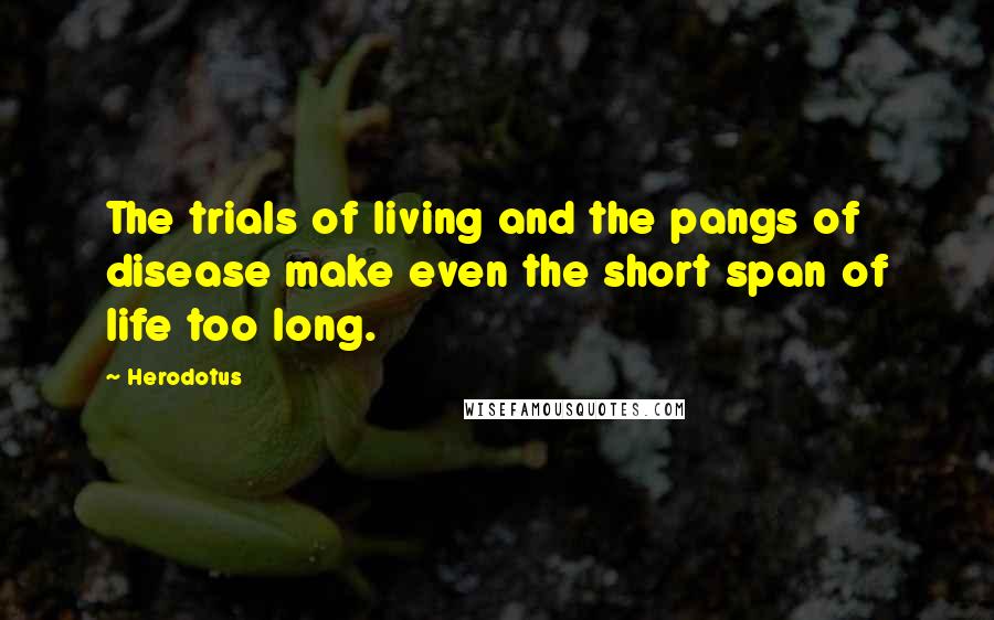 Herodotus Quotes: The trials of living and the pangs of disease make even the short span of life too long.