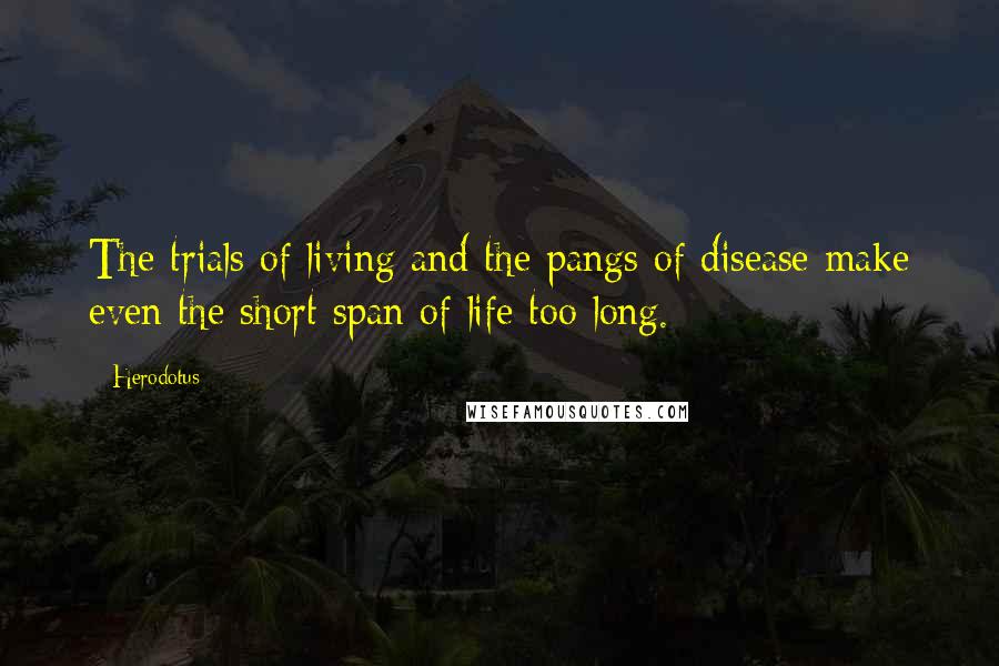 Herodotus Quotes: The trials of living and the pangs of disease make even the short span of life too long.