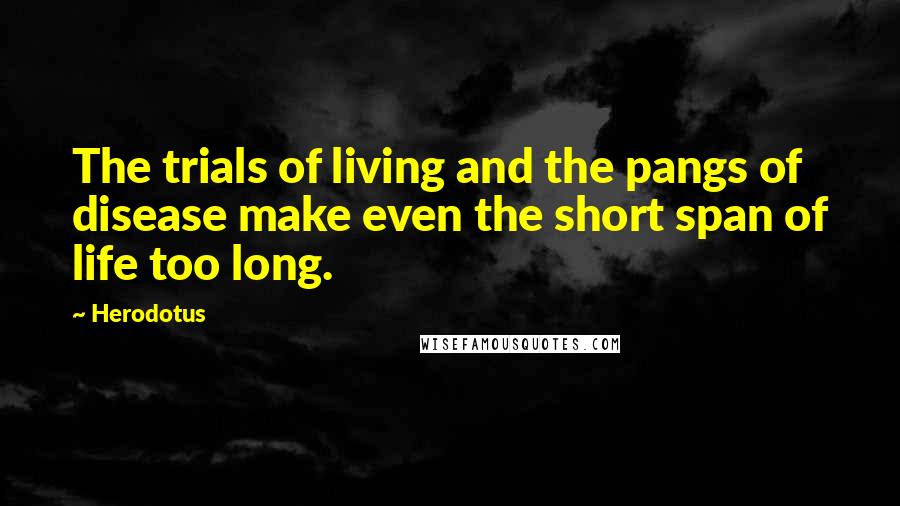 Herodotus Quotes: The trials of living and the pangs of disease make even the short span of life too long.