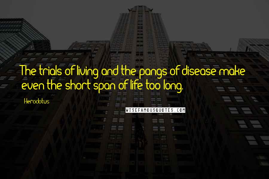 Herodotus Quotes: The trials of living and the pangs of disease make even the short span of life too long.