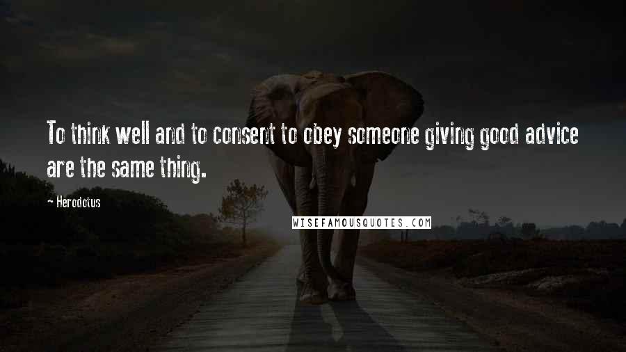 Herodotus Quotes: To think well and to consent to obey someone giving good advice are the same thing.