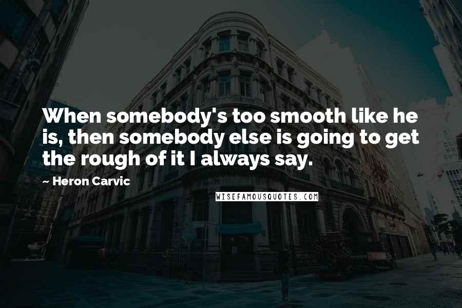 Heron Carvic Quotes: When somebody's too smooth like he is, then somebody else is going to get the rough of it I always say.