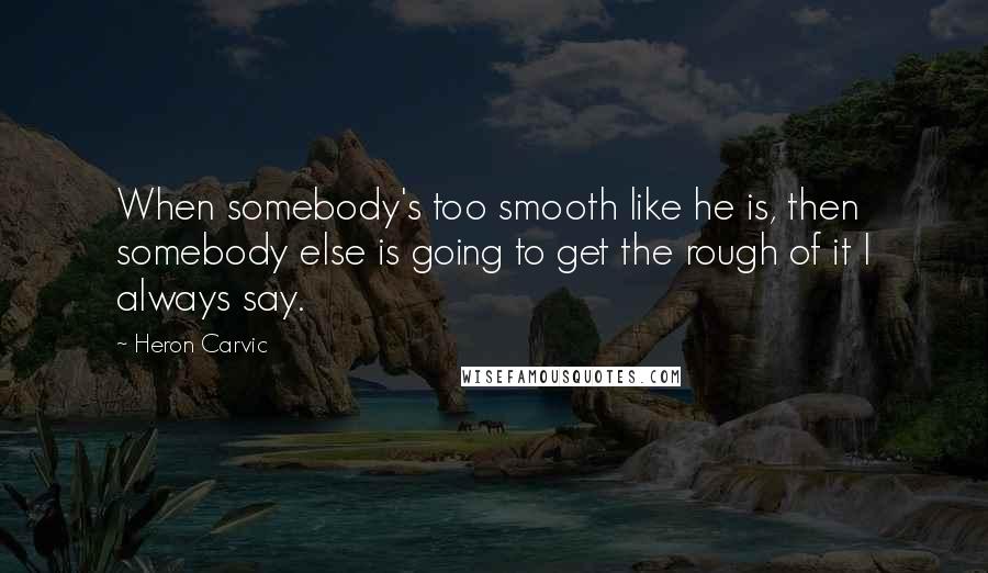 Heron Carvic Quotes: When somebody's too smooth like he is, then somebody else is going to get the rough of it I always say.