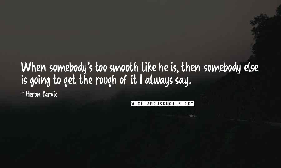 Heron Carvic Quotes: When somebody's too smooth like he is, then somebody else is going to get the rough of it I always say.