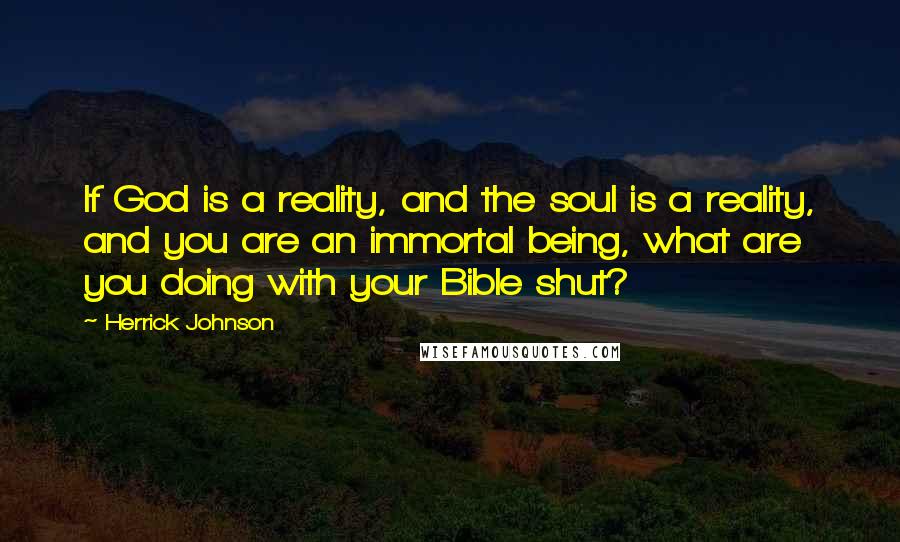 Herrick Johnson Quotes: If God is a reality, and the soul is a reality, and you are an immortal being, what are you doing with your Bible shut?