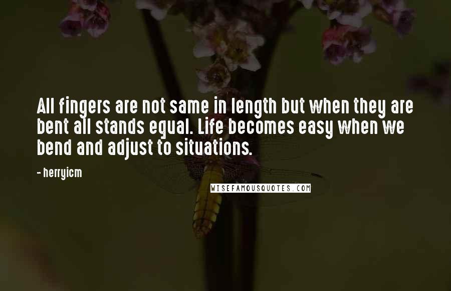 Herryicm Quotes: All fingers are not same in length but when they are bent all stands equal. Life becomes easy when we bend and adjust to situations.