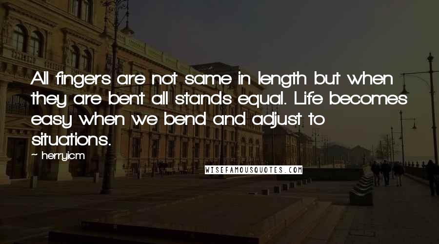 Herryicm Quotes: All fingers are not same in length but when they are bent all stands equal. Life becomes easy when we bend and adjust to situations.