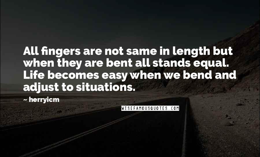 Herryicm Quotes: All fingers are not same in length but when they are bent all stands equal. Life becomes easy when we bend and adjust to situations.
