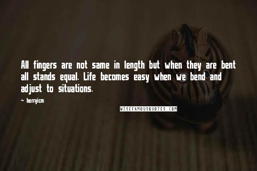 Herryicm Quotes: All fingers are not same in length but when they are bent all stands equal. Life becomes easy when we bend and adjust to situations.