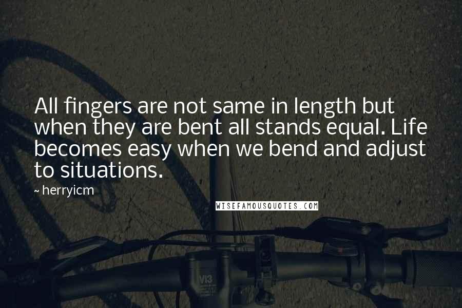 Herryicm Quotes: All fingers are not same in length but when they are bent all stands equal. Life becomes easy when we bend and adjust to situations.
