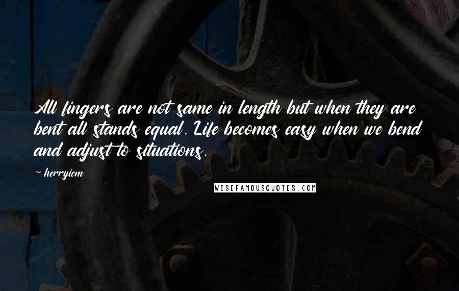 Herryicm Quotes: All fingers are not same in length but when they are bent all stands equal. Life becomes easy when we bend and adjust to situations.