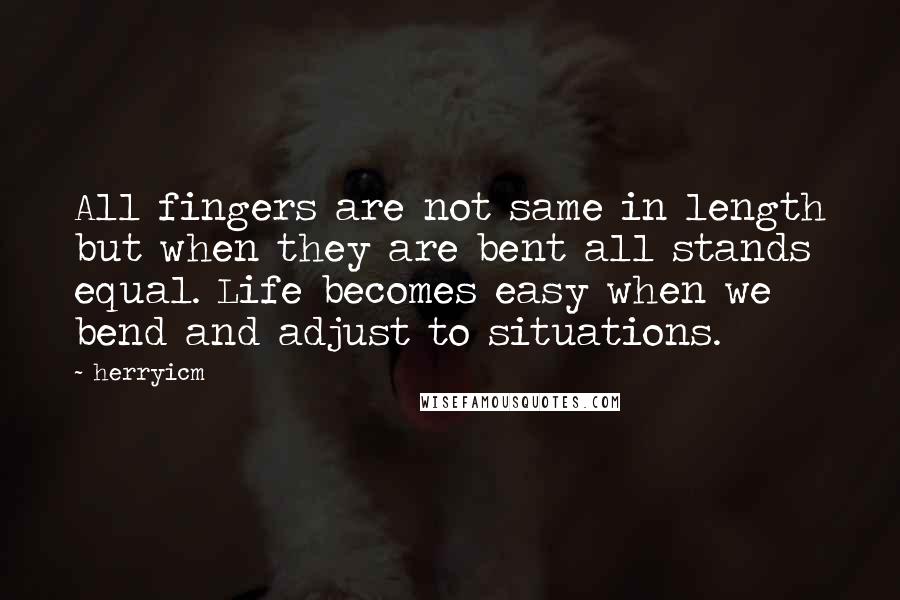 Herryicm Quotes: All fingers are not same in length but when they are bent all stands equal. Life becomes easy when we bend and adjust to situations.