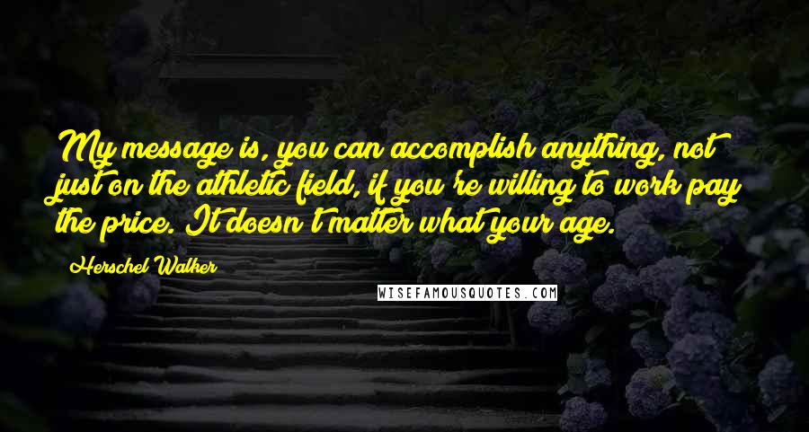 Herschel Walker Quotes: My message is, you can accomplish anything, not just on the athletic field, if you're willing to work pay the price. It doesn't matter what your age.