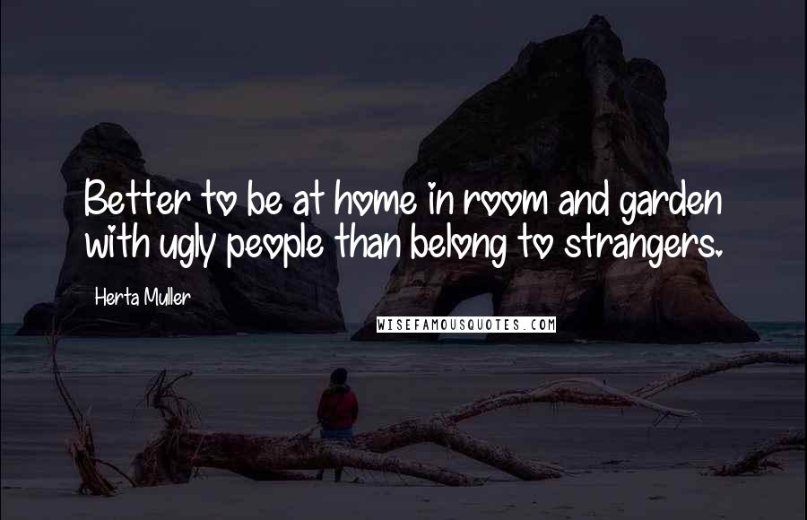 Herta Muller Quotes: Better to be at home in room and garden with ugly people than belong to strangers.