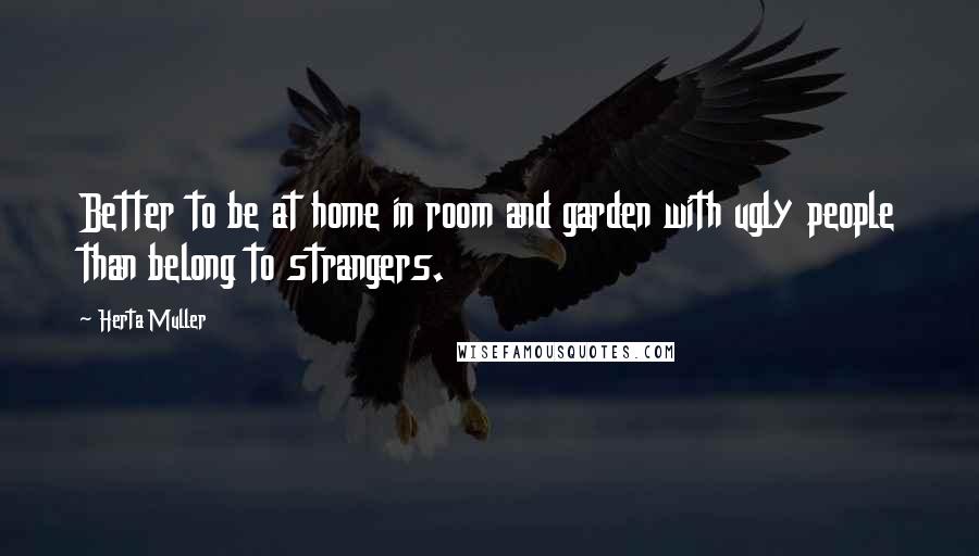 Herta Muller Quotes: Better to be at home in room and garden with ugly people than belong to strangers.