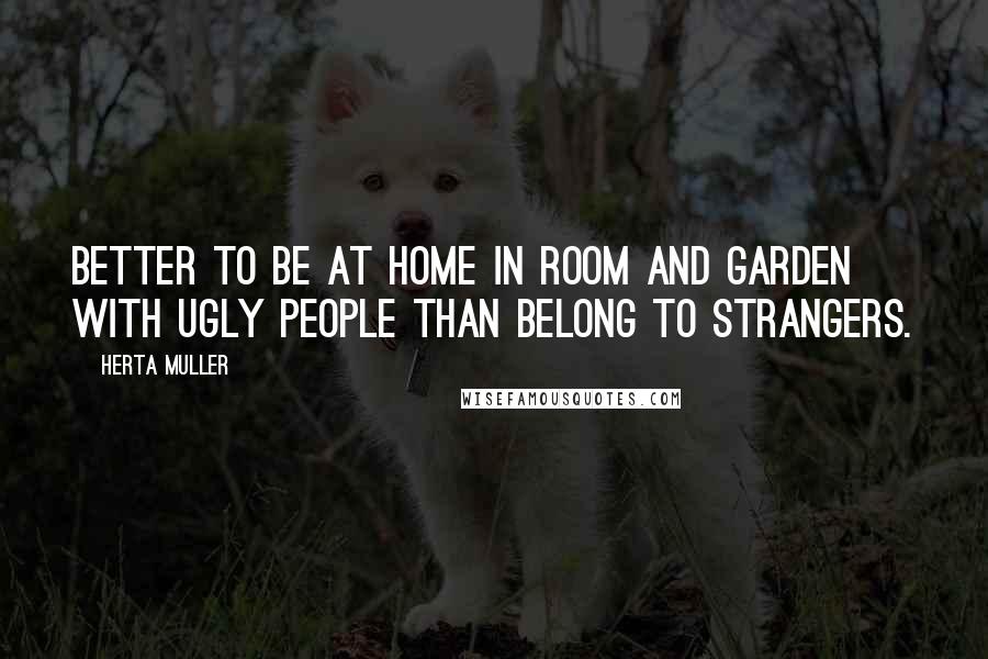 Herta Muller Quotes: Better to be at home in room and garden with ugly people than belong to strangers.