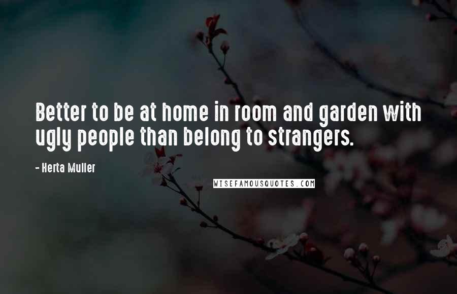 Herta Muller Quotes: Better to be at home in room and garden with ugly people than belong to strangers.