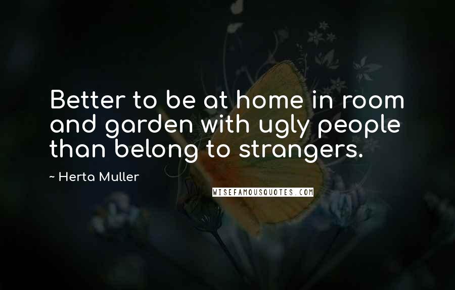 Herta Muller Quotes: Better to be at home in room and garden with ugly people than belong to strangers.