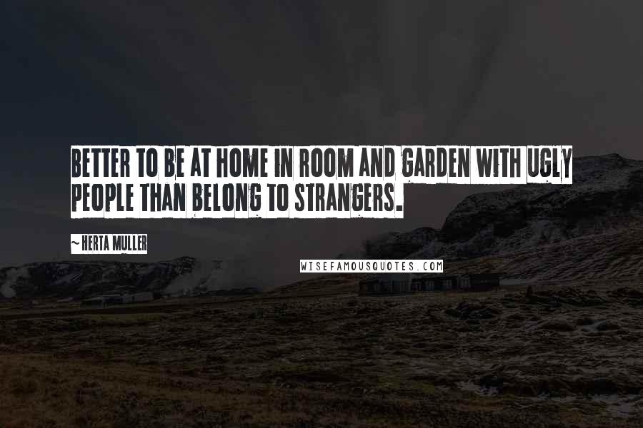 Herta Muller Quotes: Better to be at home in room and garden with ugly people than belong to strangers.