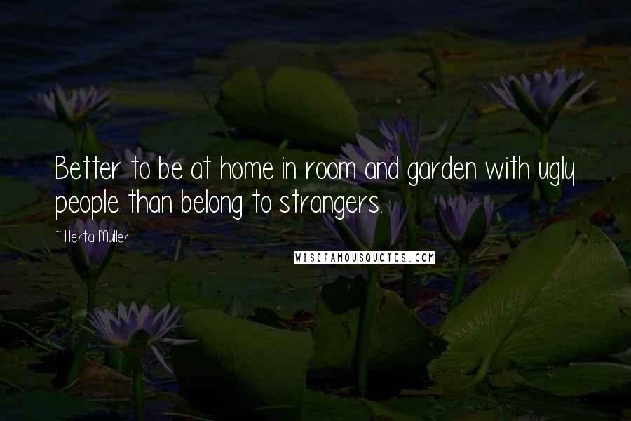 Herta Muller Quotes: Better to be at home in room and garden with ugly people than belong to strangers.