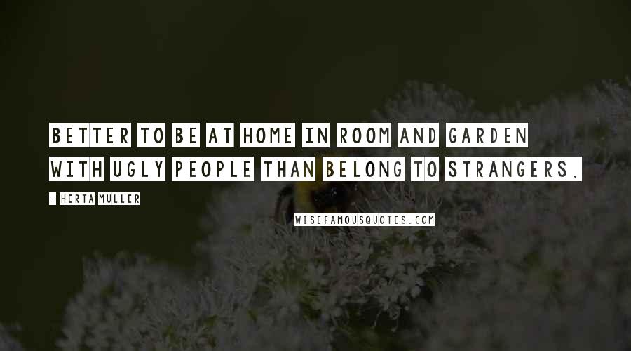 Herta Muller Quotes: Better to be at home in room and garden with ugly people than belong to strangers.