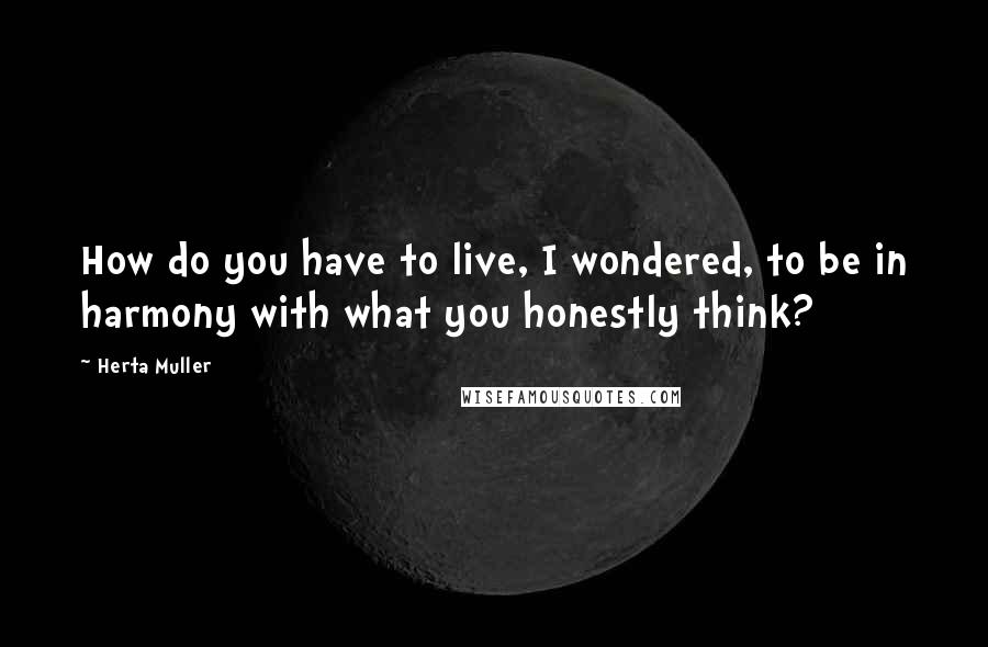 Herta Muller Quotes: How do you have to live, I wondered, to be in harmony with what you honestly think?