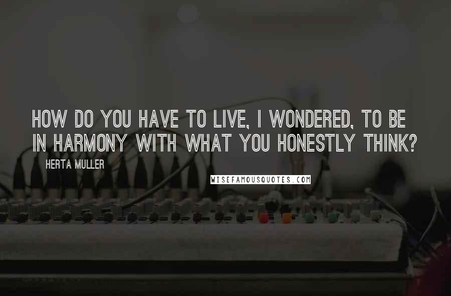 Herta Muller Quotes: How do you have to live, I wondered, to be in harmony with what you honestly think?