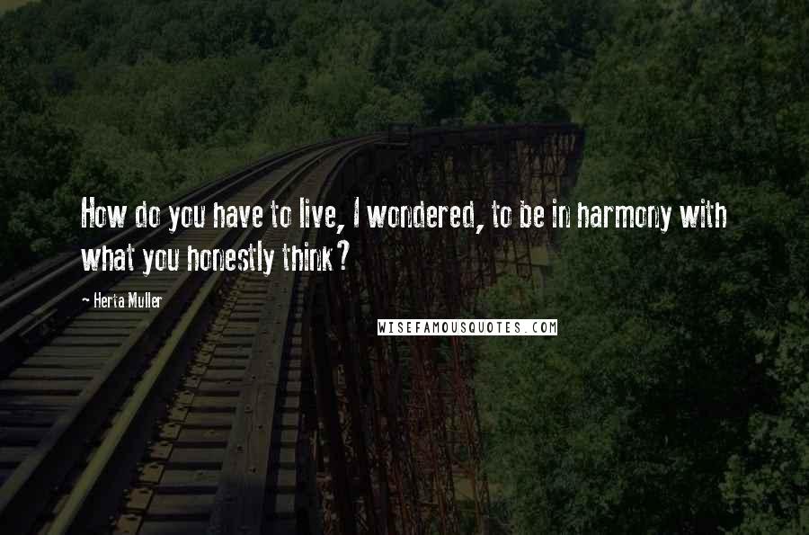 Herta Muller Quotes: How do you have to live, I wondered, to be in harmony with what you honestly think?