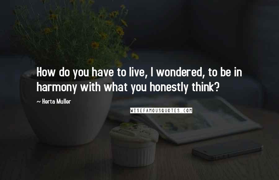 Herta Muller Quotes: How do you have to live, I wondered, to be in harmony with what you honestly think?