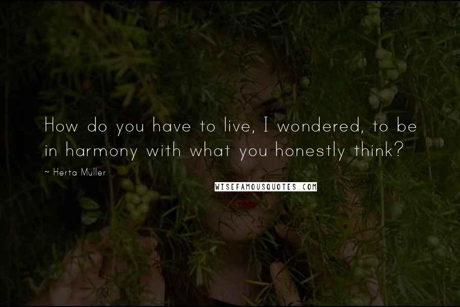 Herta Muller Quotes: How do you have to live, I wondered, to be in harmony with what you honestly think?