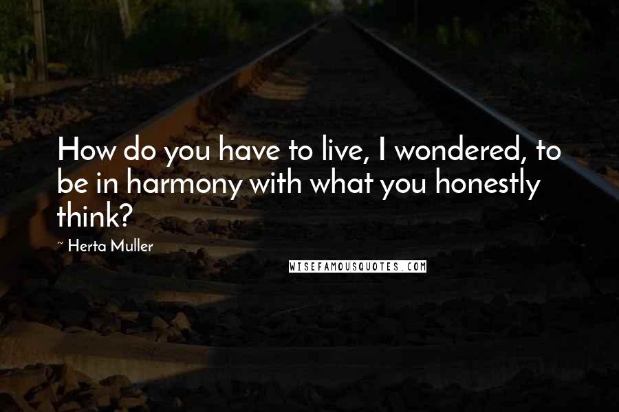 Herta Muller Quotes: How do you have to live, I wondered, to be in harmony with what you honestly think?