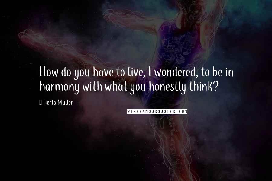 Herta Muller Quotes: How do you have to live, I wondered, to be in harmony with what you honestly think?