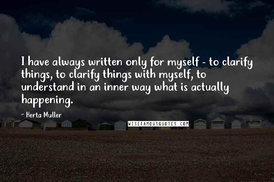 Herta Muller Quotes: I have always written only for myself - to clarify things, to clarify things with myself, to understand in an inner way what is actually happening.