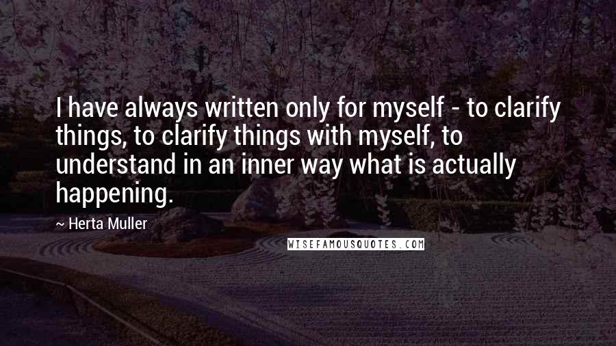 Herta Muller Quotes: I have always written only for myself - to clarify things, to clarify things with myself, to understand in an inner way what is actually happening.