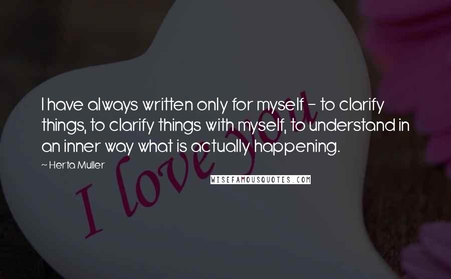 Herta Muller Quotes: I have always written only for myself - to clarify things, to clarify things with myself, to understand in an inner way what is actually happening.