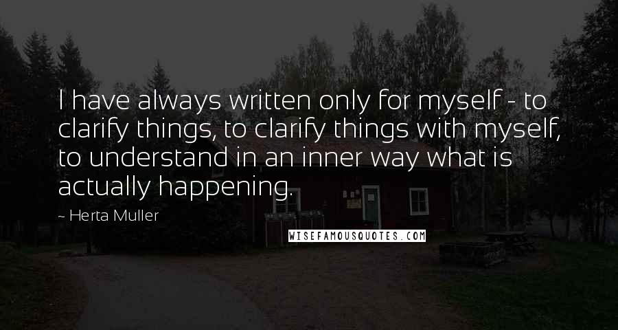 Herta Muller Quotes: I have always written only for myself - to clarify things, to clarify things with myself, to understand in an inner way what is actually happening.