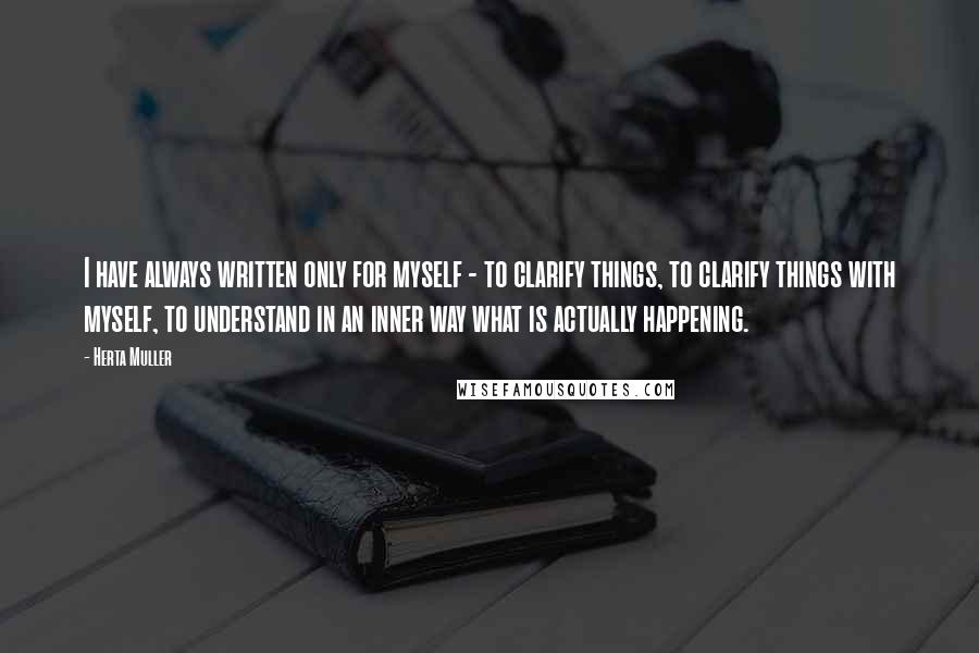 Herta Muller Quotes: I have always written only for myself - to clarify things, to clarify things with myself, to understand in an inner way what is actually happening.