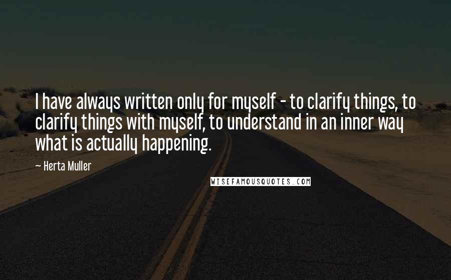 Herta Muller Quotes: I have always written only for myself - to clarify things, to clarify things with myself, to understand in an inner way what is actually happening.