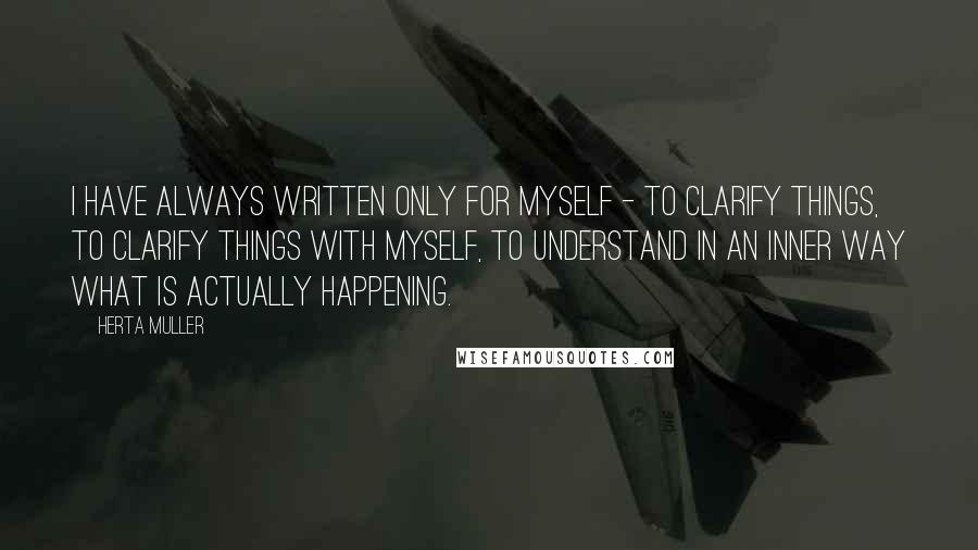 Herta Muller Quotes: I have always written only for myself - to clarify things, to clarify things with myself, to understand in an inner way what is actually happening.