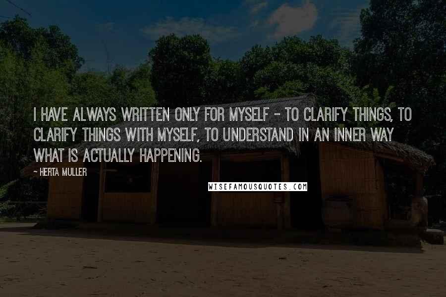 Herta Muller Quotes: I have always written only for myself - to clarify things, to clarify things with myself, to understand in an inner way what is actually happening.