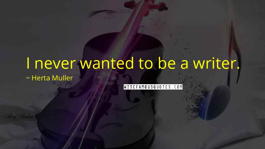 Herta Muller Quotes: I never wanted to be a writer.