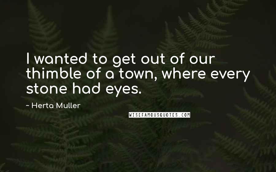 Herta Muller Quotes: I wanted to get out of our thimble of a town, where every stone had eyes.