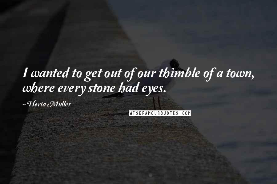 Herta Muller Quotes: I wanted to get out of our thimble of a town, where every stone had eyes.