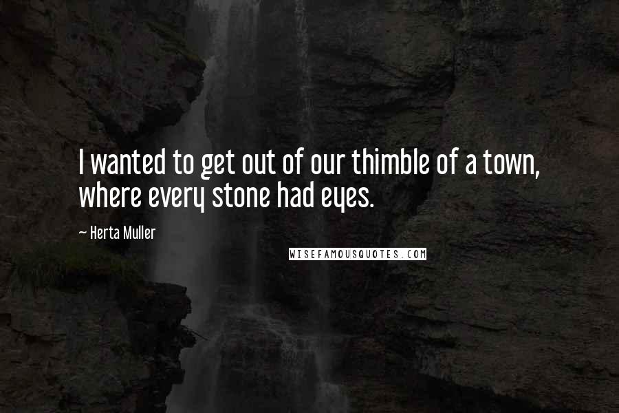 Herta Muller Quotes: I wanted to get out of our thimble of a town, where every stone had eyes.