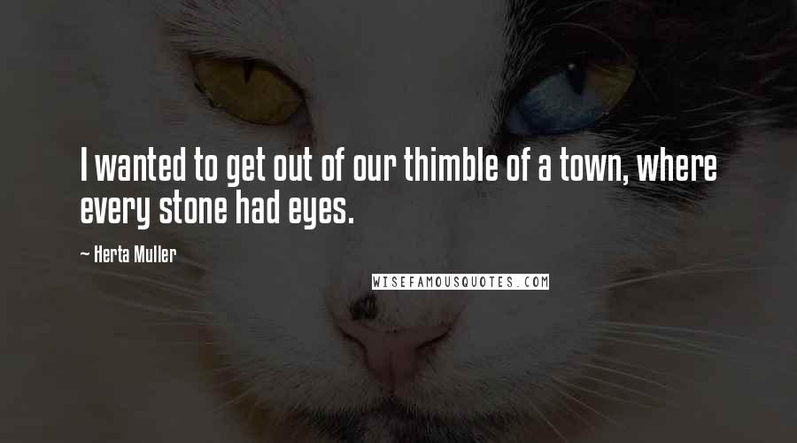 Herta Muller Quotes: I wanted to get out of our thimble of a town, where every stone had eyes.