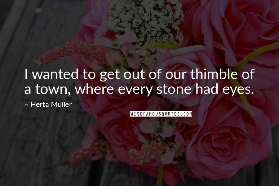 Herta Muller Quotes: I wanted to get out of our thimble of a town, where every stone had eyes.