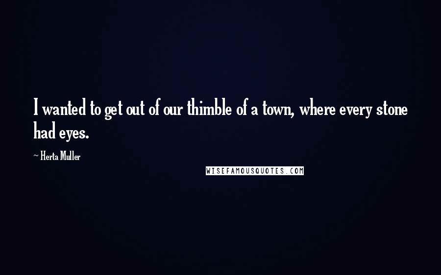 Herta Muller Quotes: I wanted to get out of our thimble of a town, where every stone had eyes.